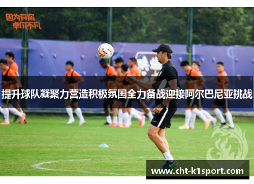 提升球队凝聚力营造积极氛围全力备战迎接阿尔巴尼亚挑战