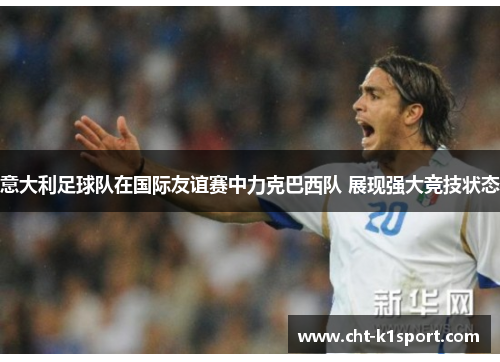 意大利足球队在国际友谊赛中力克巴西队 展现强大竞技状态