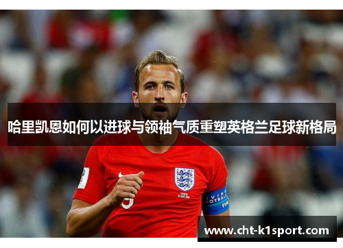 哈里凯恩如何以进球与领袖气质重塑英格兰足球新格局 哈里凯恩如何以进球与领袖气质重塑英格兰足球新格局