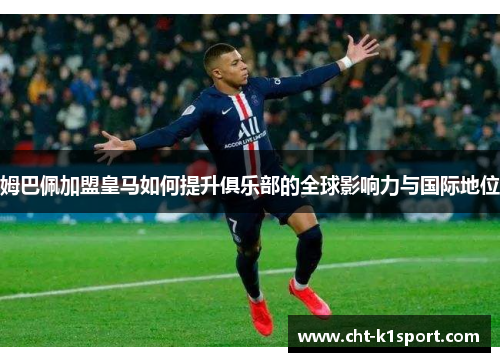 姆巴佩加盟皇马如何提升俱乐部的全球影响力与国际地位