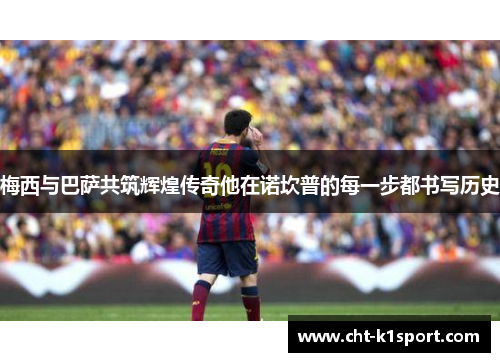 梅西与巴萨共筑辉煌传奇他在诺坎普的每一步都书写历史