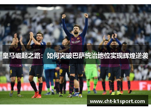 皇马崛起之路:如何突破巴萨统治地位实现辉煌逆袭 皇马崛起之路:如何突破巴萨统治地位实现辉煌逆袭