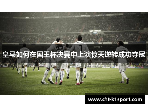 皇马如何在国王杯决赛中上演惊天逆转成功夺冠 皇马如何在国王杯决赛中上演惊天逆转成功夺冠