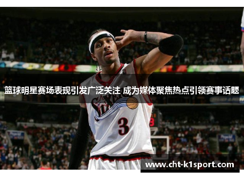 篮球明星赛场表现引发广泛关注 成为媒体聚焦热点引领赛事话题