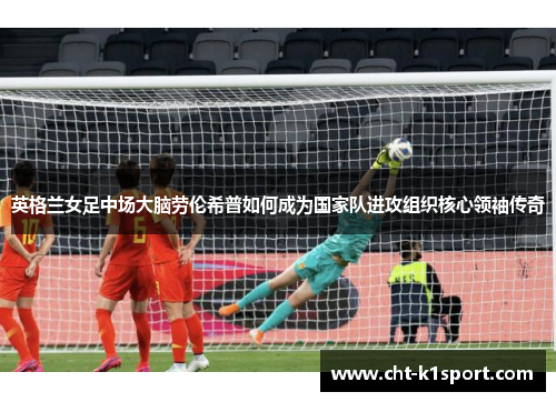 英格兰女足中场大脑劳伦希普如何成为国家队进攻组织核心领袖传奇
