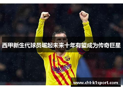 西甲新生代球员崛起未来十年有望成为传奇巨星