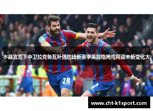 水晶宫签下中卫拉克鲁瓦补强防线新赛季英超格局或将迎来新变化大
